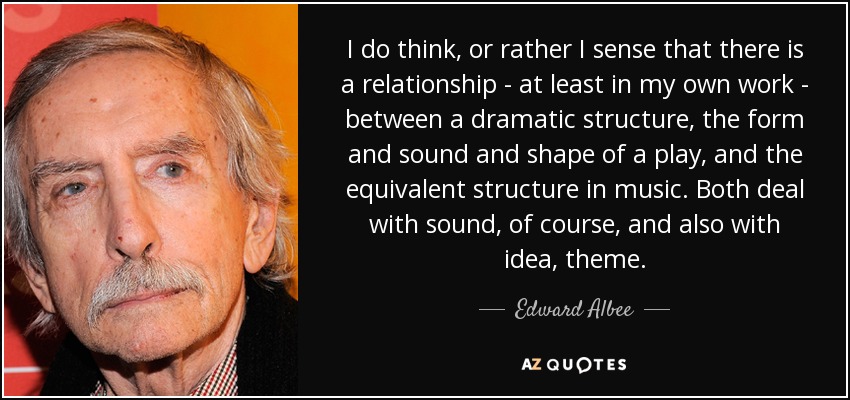 I do think, or rather I sense that there is a relationship - at least in my own work - between a dramatic structure, the form and sound and shape of a play, and the equivalent structure in music. Both deal with sound, of course, and also with idea, theme. - Edward Albee