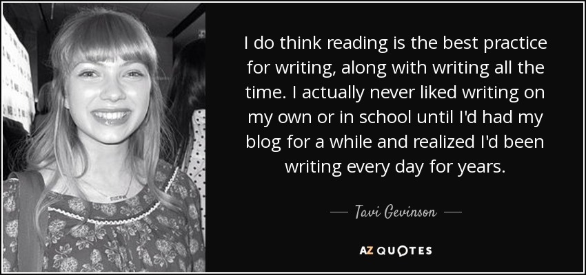 I do think reading is the best practice for writing, along with writing all the time. I actually never liked writing on my own or in school until I'd had my blog for a while and realized I'd been writing every day for years. - Tavi Gevinson