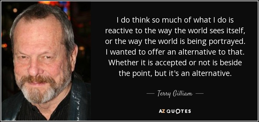 I do think so much of what I do is reactive to the way the world sees itself, or the way the world is being portrayed. I wanted to offer an alternative to that. Whether it is accepted or not is beside the point, but it's an alternative. - Terry Gilliam