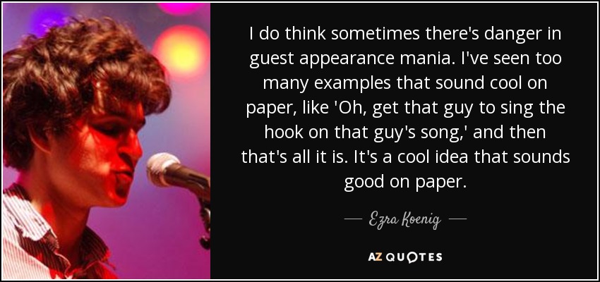 I do think sometimes there's danger in guest appearance mania. I've seen too many examples that sound cool on paper, like 'Oh, get that guy to sing the hook on that guy's song,' and then that's all it is. It's a cool idea that sounds good on paper. - Ezra Koenig