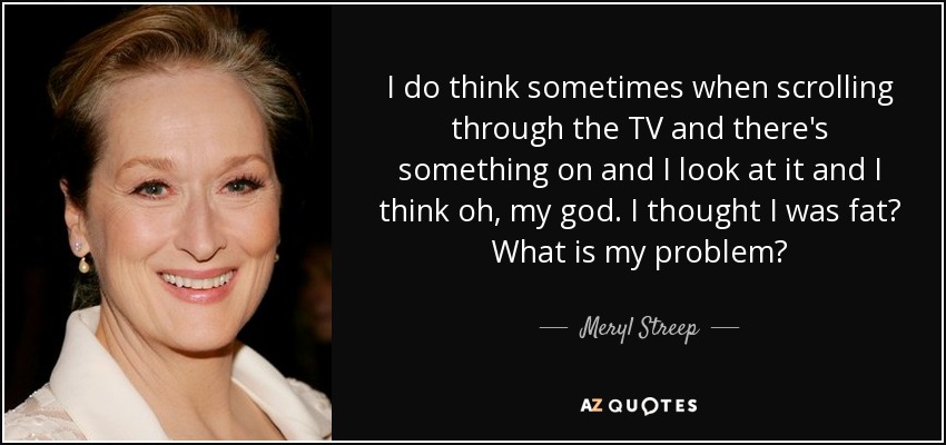 I do think sometimes when scrolling through the TV and there's something on and I look at it and I think oh, my god. I thought I was fat? What is my problem? - Meryl Streep