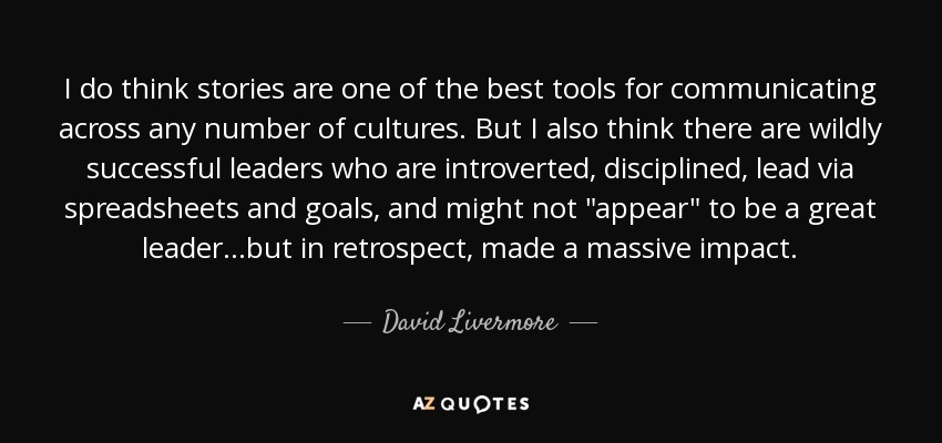 I do think stories are one of the best tools for communicating across any number of cultures. But I also think there are wildly successful leaders who are introverted, disciplined, lead via spreadsheets and goals, and might not 