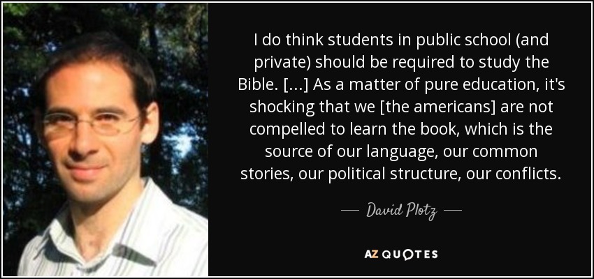 I do think students in public school (and private) should be required to study the Bible. [...] As a matter of pure education, it's shocking that we [the americans] are not compelled to learn the book, which is the source of our language, our common stories, our political structure, our conflicts. - David Plotz