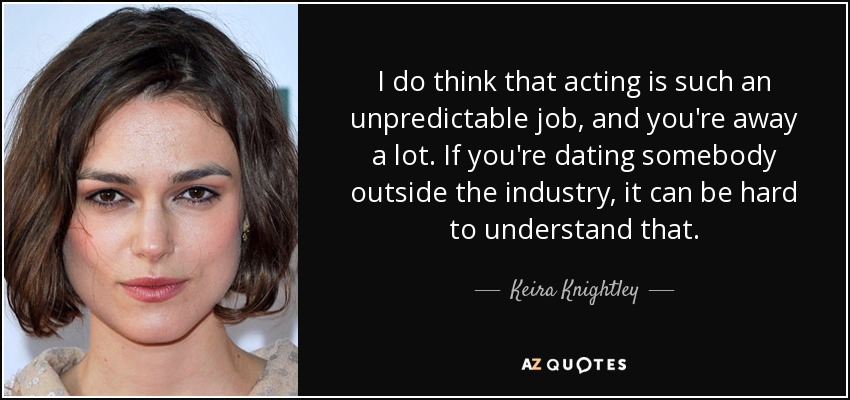 I do think that acting is such an unpredictable job, and you're away a lot. If you're dating somebody outside the industry, it can be hard to understand that. - Keira Knightley