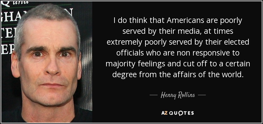 I do think that Americans are poorly served by their media, at times extremely poorly served by their elected officials who are non responsive to majority feelings and cut off to a certain degree from the affairs of the world. - Henry Rollins