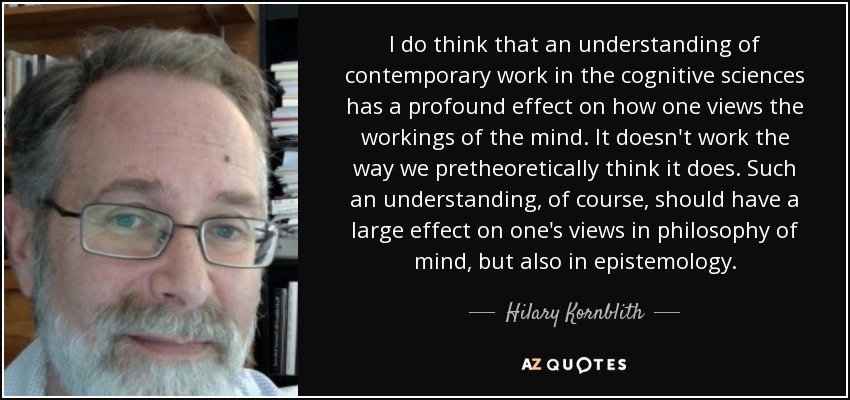 I do think that an understanding of contemporary work in the cognitive sciences has a profound effect on how one views the workings of the mind. It doesn't work the way we pretheoretically think it does. Such an understanding, of course, should have a large effect on one's views in philosophy of mind, but also in epistemology. - Hilary Kornblith
