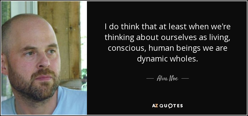 I do think that at least when we're thinking about ourselves as living, conscious, human beings we are dynamic wholes. - Alva Noe