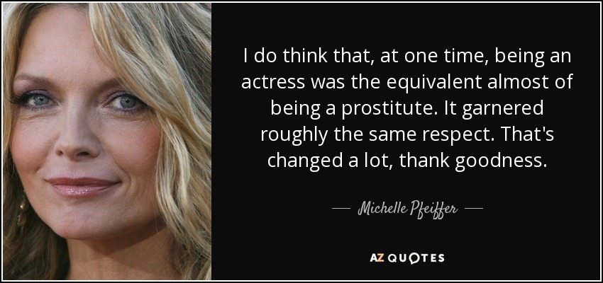 I do think that, at one time, being an actress was the equivalent almost of being a prostitute. It garnered roughly the same respect. That's changed a lot, thank goodness. - Michelle Pfeiffer