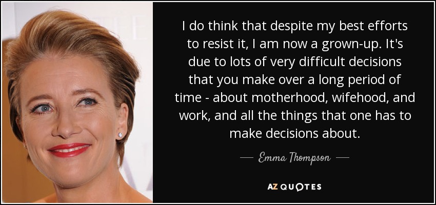 I do think that despite my best efforts to resist it, I am now a grown-up. It's due to lots of very difficult decisions that you make over a long period of time - about motherhood, wifehood, and work, and all the things that one has to make decisions about. - Emma Thompson