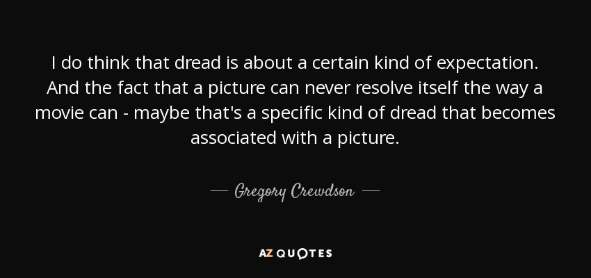 I do think that dread is about a certain kind of expectation. And the fact that a picture can never resolve itself the way a movie can - maybe that's a specific kind of dread that becomes associated with a picture. - Gregory Crewdson
