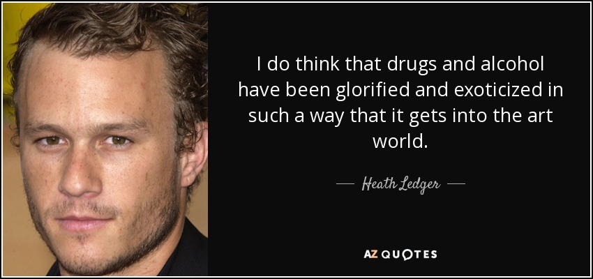 I do think that drugs and alcohol have been glorified and exoticized in such a way that it gets into the art world. - Heath Ledger