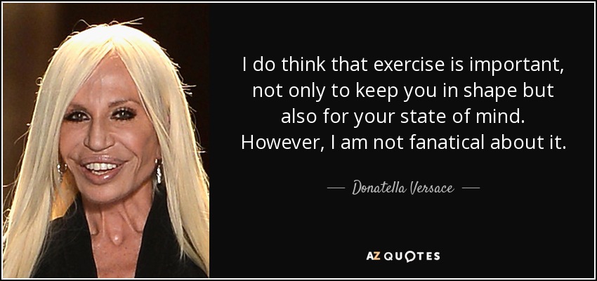 I do think that exercise is important, not only to keep you in shape but also for your state of mind. However, I am not fanatical about it. - Donatella Versace