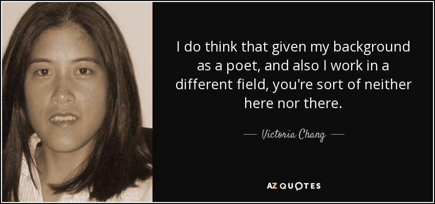 I do think that given my background as a poet, and also I work in a different field, you're sort of neither here nor there. - Victoria Chang