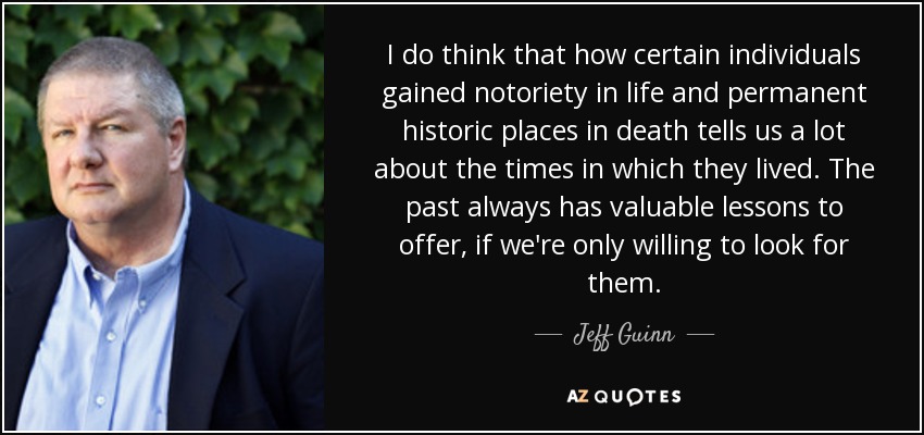 I do think that how certain individuals gained notoriety in life and permanent historic places in death tells us a lot about the times in which they lived. The past always has valuable lessons to offer, if we're only willing to look for them. - Jeff Guinn
