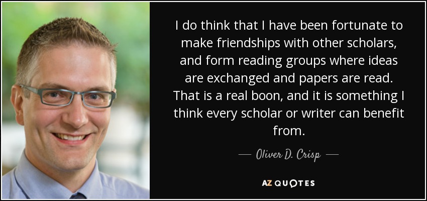I do think that I have been fortunate to make friendships with other scholars, and form reading groups where ideas are exchanged and papers are read. That is a real boon, and it is something I think every scholar or writer can benefit from. - Oliver D. Crisp