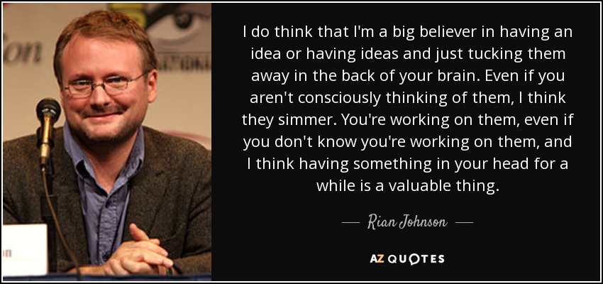 I do think that I'm a big believer in having an idea or having ideas and just tucking them away in the back of your brain. Even if you aren't consciously thinking of them, I think they simmer. You're working on them, even if you don't know you're working on them, and I think having something in your head for a while is a valuable thing. - Rian Johnson