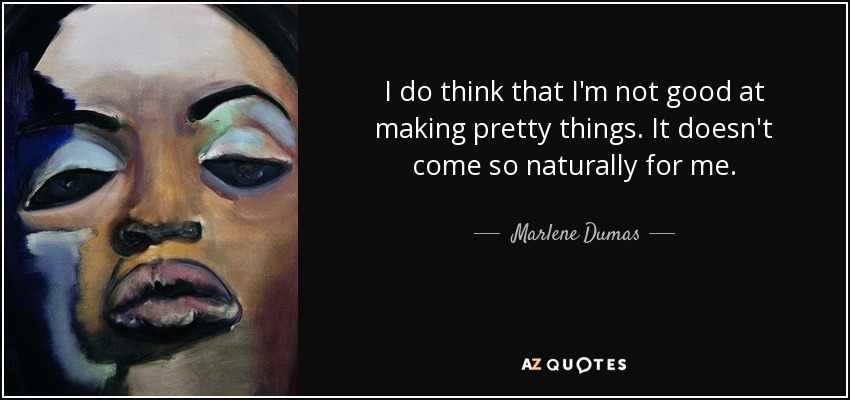 I do think that I'm not good at making pretty things. It doesn't come so naturally for me. - Marlene Dumas