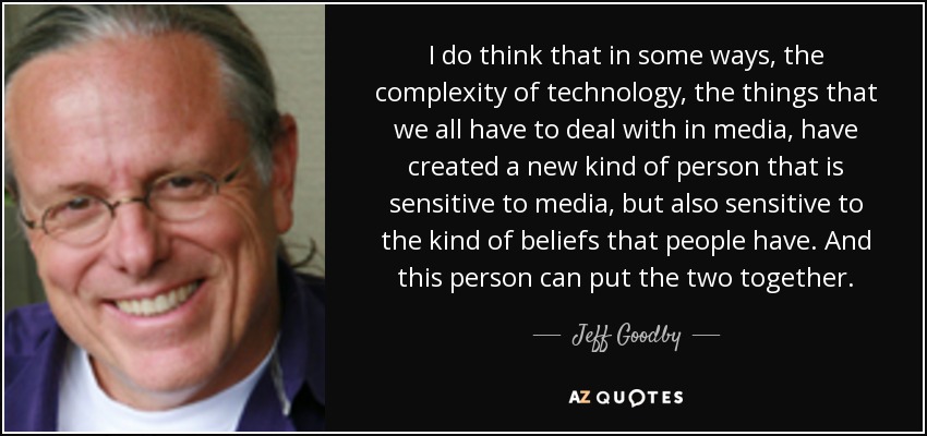 I do think that in some ways, the complexity of technology, the things that we all have to deal with in media, have created a new kind of person that is sensitive to media, but also sensitive to the kind of beliefs that people have. And this person can put the two together. - Jeff Goodby