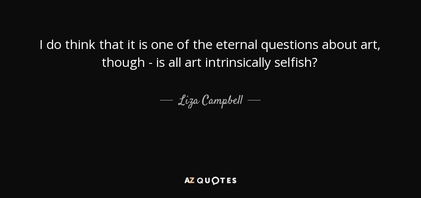 I do think that it is one of the eternal questions about art, though - is all art intrinsically selfish? - Liza Campbell