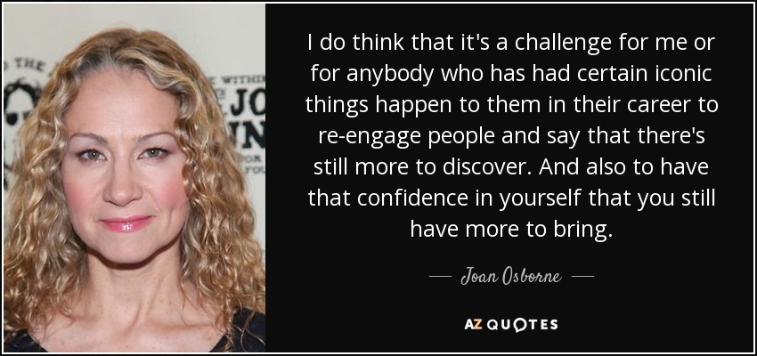 I do think that it's a challenge for me or for anybody who has had certain iconic things happen to them in their career to re-engage people and say that there's still more to discover. And also to have that confidence in yourself that you still have more to bring. - Joan Osborne