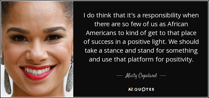 I do think that it's a responsibility when there are so few of us as African Americans to kind of get to that place of success in a positive light. We should take a stance and stand for something and use that platform for positivity. - Misty Copeland