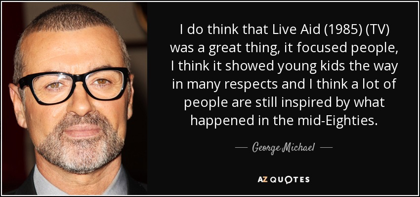 I do think that Live Aid (1985) (TV) was a great thing, it focused people, I think it showed young kids the way in many respects and I think a lot of people are still inspired by what happened in the mid-Eighties. - George Michael