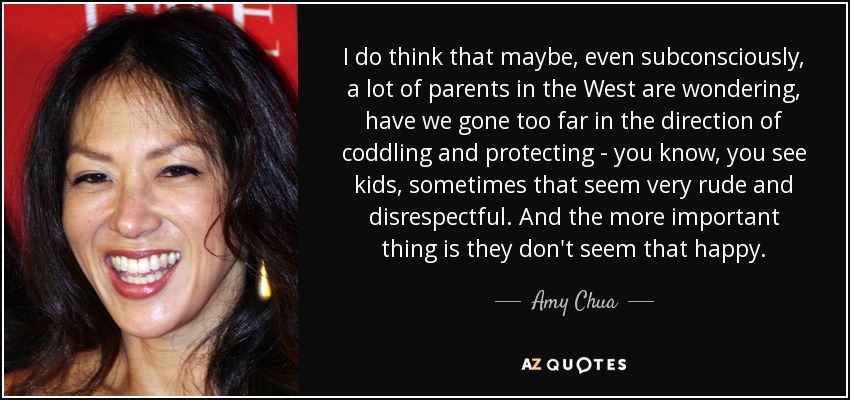 I do think that maybe, even subconsciously, a lot of parents in the West are wondering, have we gone too far in the direction of coddling and protecting - you know, you see kids, sometimes that seem very rude and disrespectful. And the more important thing is they don't seem that happy. - Amy Chua