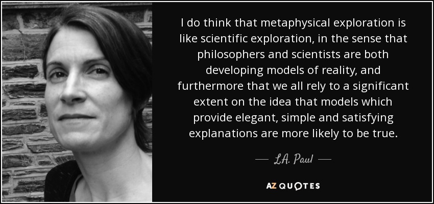 I do think that metaphysical exploration is like scientific exploration, in the sense that philosophers and scientists are both developing models of reality, and furthermore that we all rely to a significant extent on the idea that models which provide elegant, simple and satisfying explanations are more likely to be true. - L.A. Paul