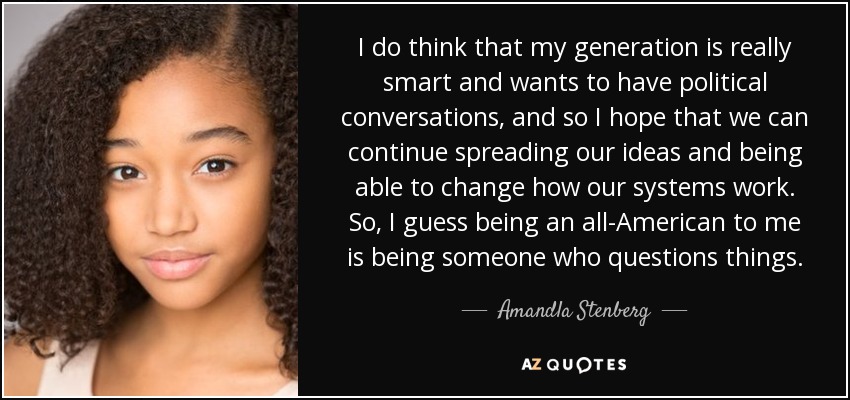 I do think that my generation is really smart and wants to have political conversations, and so I hope that we can continue spreading our ideas and being able to change how our systems work. So, I guess being an all-American to me is being someone who questions things. - Amandla Stenberg