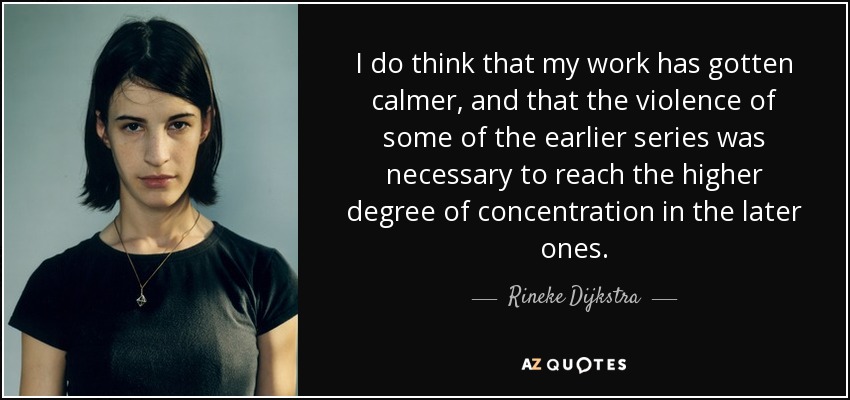I do think that my work has gotten calmer, and that the violence of some of the earlier series was necessary to reach the higher degree of concentration in the later ones. - Rineke Dijkstra