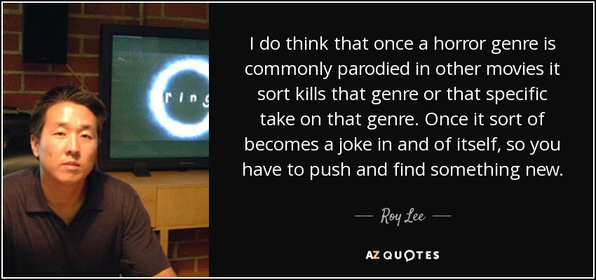 I do think that once a horror genre is commonly parodied in other movies it sort kills that genre or that specific take on that genre. Once it sort of becomes a joke in and of itself, so you have to push and find something new. - Roy Lee