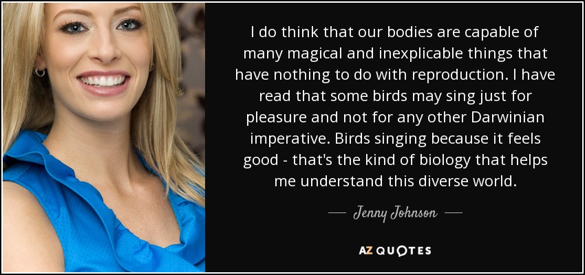 I do think that our bodies are capable of many magical and inexplicable things that have nothing to do with reproduction. I have read that some birds may sing just for pleasure and not for any other Darwinian imperative. Birds singing because it feels good - that's the kind of biology that helps me understand this diverse world. - Jenny Johnson