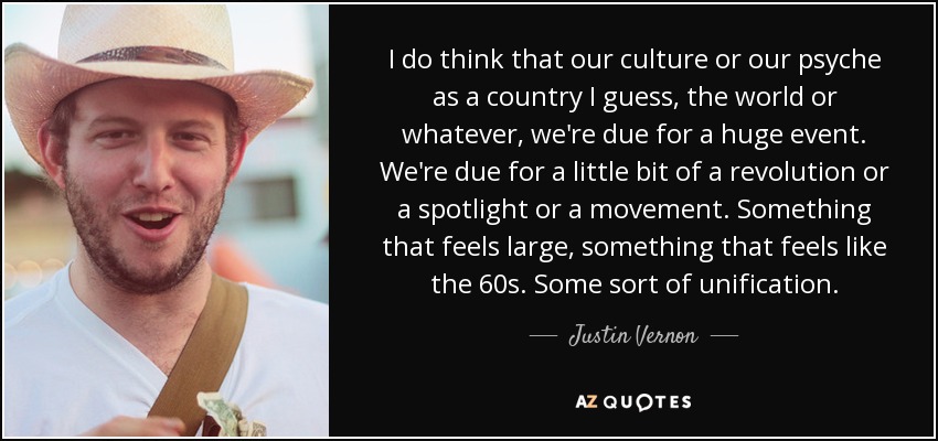 I do think that our culture or our psyche as a country I guess, the world or whatever, we're due for a huge event. We're due for a little bit of a revolution or a spotlight or a movement. Something that feels large, something that feels like the 60s. Some sort of unification. - Justin Vernon