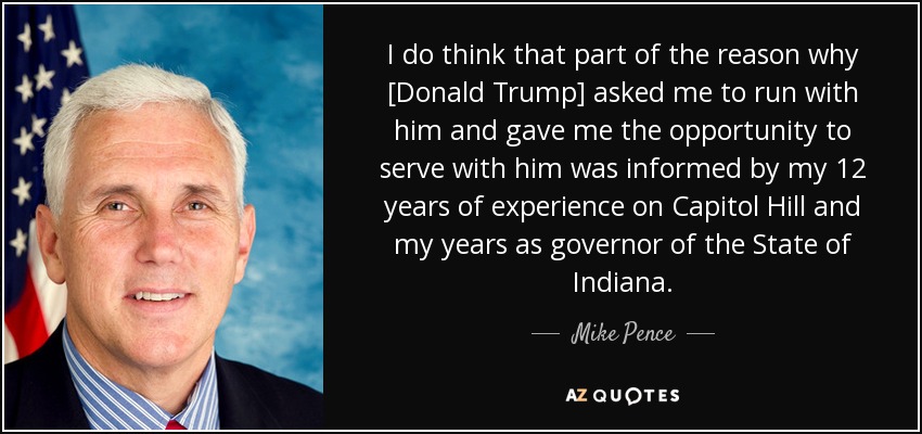 I do think that part of the reason why [Donald Trump] asked me to run with him and gave me the opportunity to serve with him was informed by my 12 years of experience on Capitol Hill and my years as governor of the State of Indiana. - Mike Pence