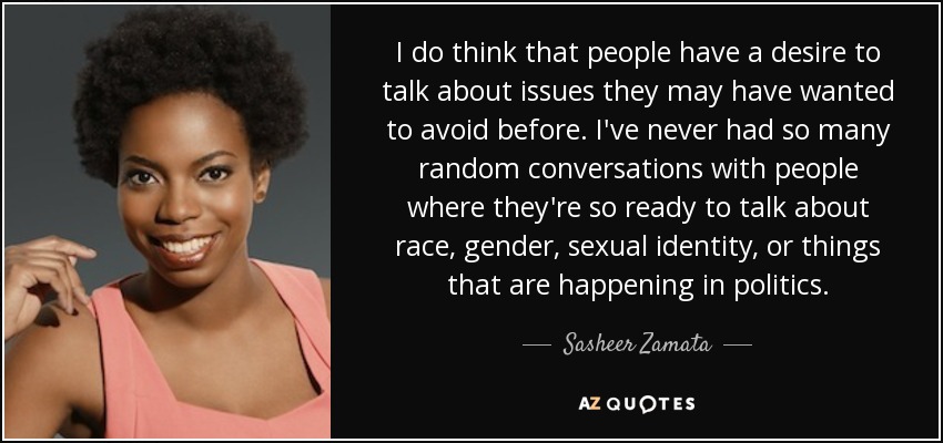 I do think that people have a desire to talk about issues they may have wanted to avoid before. I've never had so many random conversations with people where they're so ready to talk about race, gender, sexual identity, or things that are happening in politics. - Sasheer Zamata