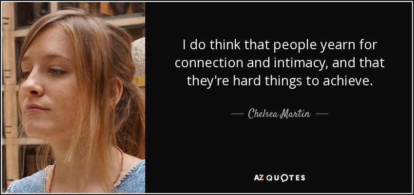 I do think that people yearn for connection and intimacy, and that they're hard things to achieve. - Chelsea Martin
