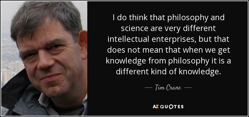 I do think that philosophy and science are very different intellectual enterprises, but that does not mean that when we get knowledge from philosophy it is a different kind of knowledge. - Tim Crane