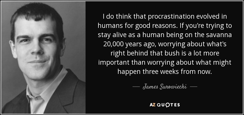 I do think that procrastination evolved in humans for good reasons. If you're trying to stay alive as a human being on the savanna 20,000 years ago, worrying about what's right behind that bush is a lot more important than worrying about what might happen three weeks from now. - James Surowiecki