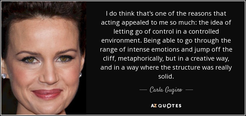 I do think that's one of the reasons that acting appealed to me so much: the idea of letting go of control in a controlled environment. Being able to go through the range of intense emotions and jump off the cliff, metaphorically, but in a creative way, and in a way where the structure was really solid. - Carla Gugino
