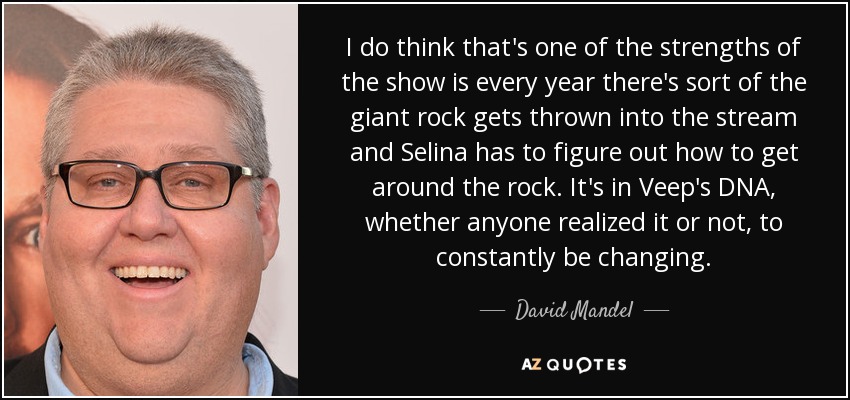 I do think that's one of the strengths of the show is every year there's sort of the giant rock gets thrown into the stream and Selina has to figure out how to get around the rock. It's in Veep's DNA, whether anyone realized it or not, to constantly be changing. - David Mandel