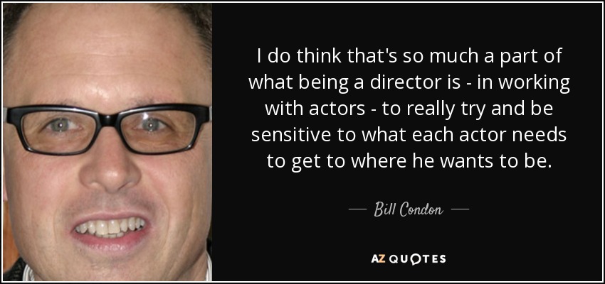 I do think that's so much a part of what being a director is - in working with actors - to really try and be sensitive to what each actor needs to get to where he wants to be. - Bill Condon