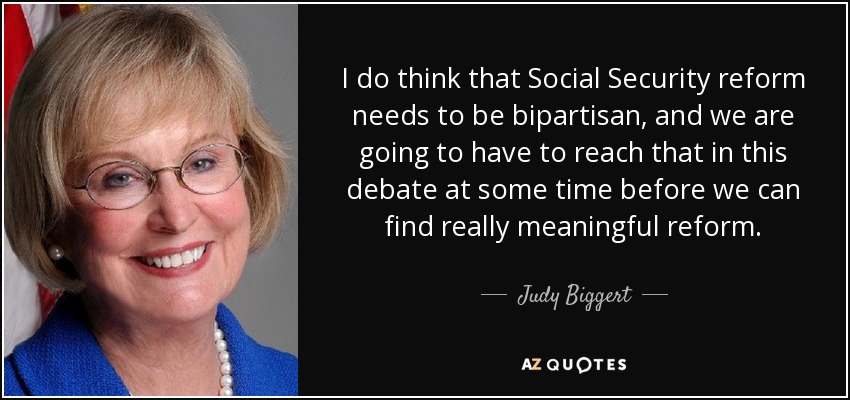 I do think that Social Security reform needs to be bipartisan, and we are going to have to reach that in this debate at some time before we can find really meaningful reform. - Judy Biggert