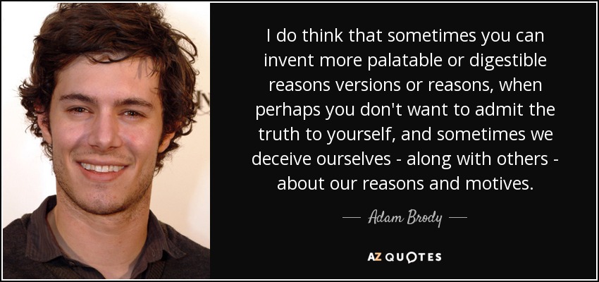 I do think that sometimes you can invent more palatable or digestible reasons versions or reasons, when perhaps you don't want to admit the truth to yourself, and sometimes we deceive ourselves - along with others - about our reasons and motives. - Adam Brody