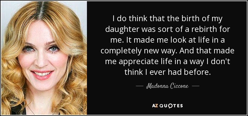 I do think that the birth of my daughter was sort of a rebirth for me. It made me look at life in a completely new way. And that made me appreciate life in a way I don't think I ever had before. - Madonna Ciccone