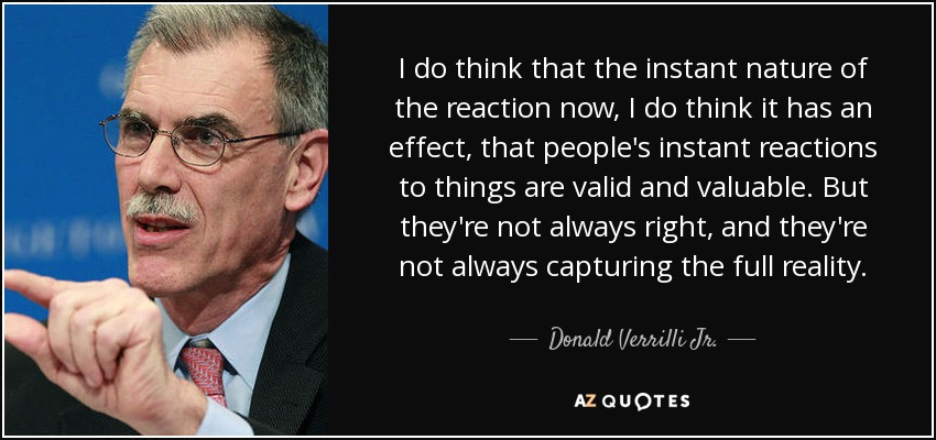 I do think that the instant nature of the reaction now, I do think it has an effect, that people's instant reactions to things are valid and valuable. But they're not always right, and they're not always capturing the full reality. - Donald Verrilli Jr.