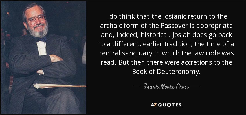 I do think that the Josianic return to the archaic form of the Passover is appropriate and, indeed, historical. Josiah does go back to a different, earlier tradition, the time of a central sanctuary in which the law code was read. But then there were accretions to the Book of Deuteronomy. - Frank Moore Cross