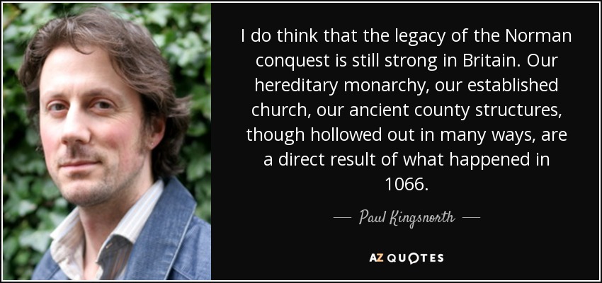 I do think that the legacy of the Norman conquest is still strong in Britain. Our hereditary monarchy, our established church, our ancient county structures, though hollowed out in many ways, are a direct result of what happened in 1066. - Paul Kingsnorth