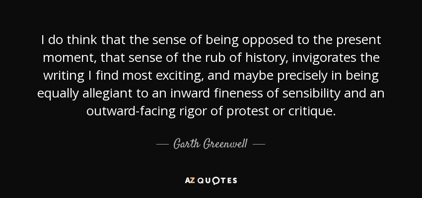 I do think that the sense of being opposed to the present moment, that sense of the rub of history, invigorates the writing I find most exciting, and maybe precisely in being equally allegiant to an inward fineness of sensibility and an outward-facing rigor of protest or critique. - Garth Greenwell