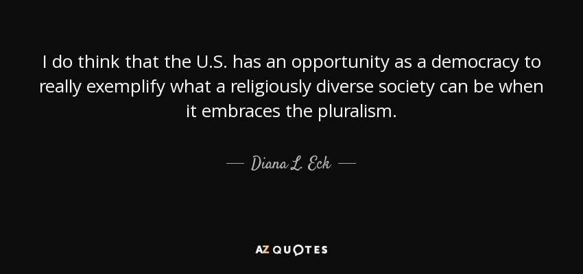 I do think that the U.S. has an opportunity as a democracy to really exemplify what a religiously diverse society can be when it embraces the pluralism. - Diana L. Eck