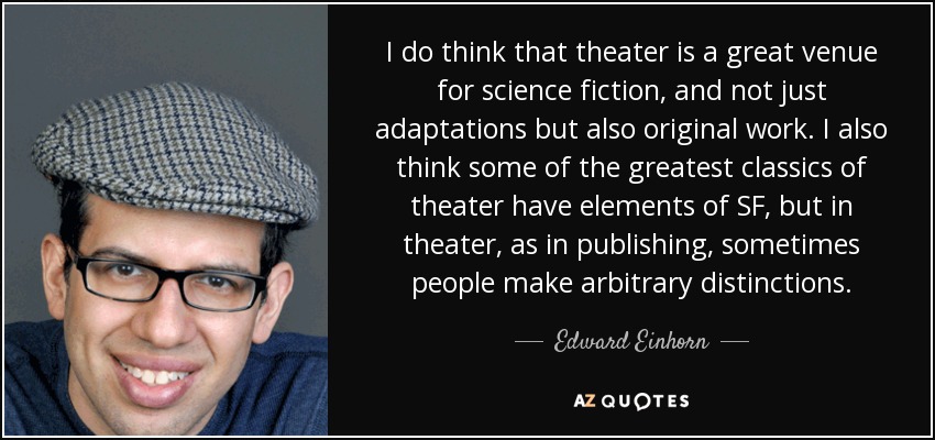 I do think that theater is a great venue for science fiction, and not just adaptations but also original work. I also think some of the greatest classics of theater have elements of SF, but in theater, as in publishing, sometimes people make arbitrary distinctions. - Edward Einhorn
